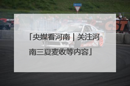央媒看河南｜关注河南三夏麦收等内容
