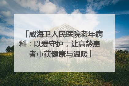 威海卫人民医院老年病科：以爱守护，让高龄患者重获健康与温暖