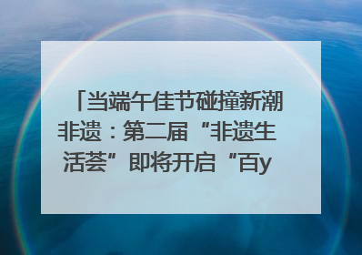 当端午佳节碰撞新潮非遗：第二届“非遗生活荟”即将开启“百young”新章