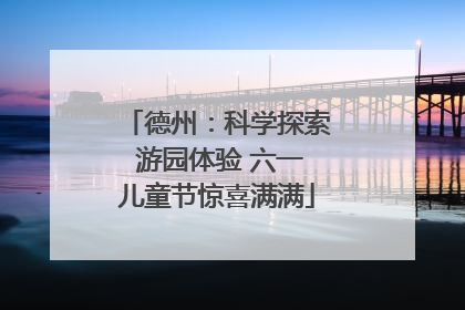 德州：科学探索 游园体验 六一儿童节惊喜满满