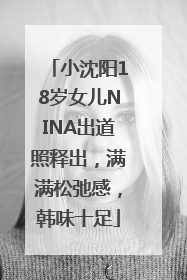 小沈阳18岁女儿NINA出道照释出，满满松弛感，韩味十足