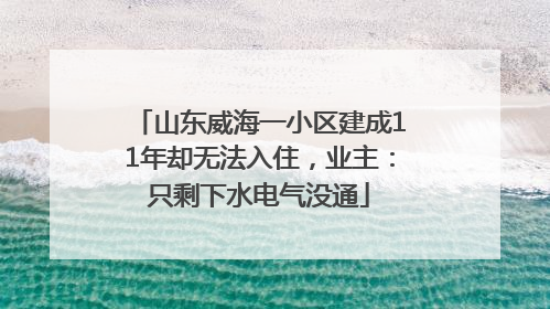 山东威海一小区建成11年却无法入住，业主：只剩下水电气没通
