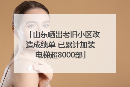 山东晒出老旧小区改造成绩单 已累计加装电梯超8000部