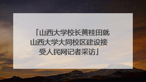 山西大学校长黄桂田就山西大学大同校区建设接受人民网记者采访