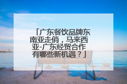 广东餐饮品牌东南亚走俏，马来西亚-广东经贸合作有哪些新机遇？