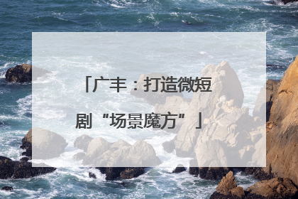 广丰：打造微短剧“场景魔方”