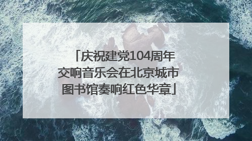 庆祝建党104周年交响音乐会在北京城市图书馆奏响红色华章