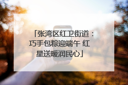 张湾区红卫街道：巧手包粽迎端午 红星送暖润民心