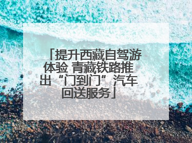 提升西藏自驾游体验 青藏铁路推出“门到门”汽车回送服务