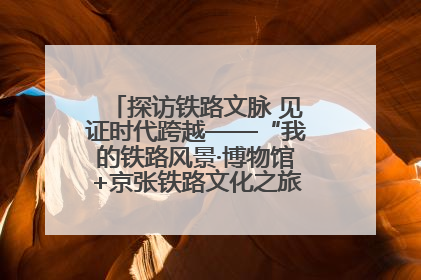 探访铁路文脉 见证时代跨越——“我的铁路风景·博物馆+京张铁路文化之旅”活动在京启动