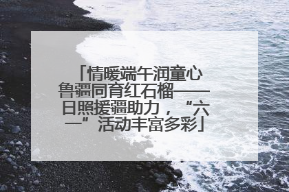 情暖端午润童心 鲁疆同育红石榴——日照援疆助力，“六一”活动丰富多彩