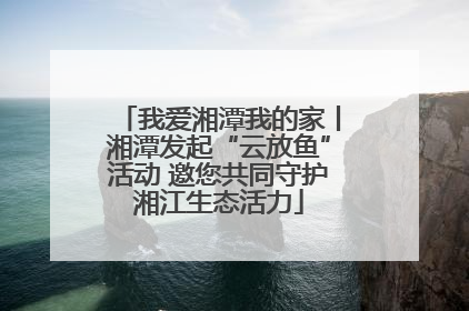 我爱湘潭我的家丨湘潭发起“云放鱼”活动 邀您共同守护湘江生态活力