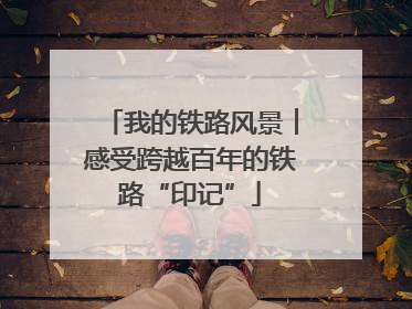 我的铁路风景︱感受跨越百年的铁路“印记”
