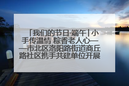 我们的节日·端午│小手传温情 粽香老人心——市北区洛阳路街道商丘路社区携手共建单位开展端午主题活动