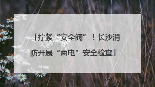 拧紧“安全阀”！长沙消防开展“两电”安全检查