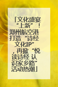 文化盛宴“上新”！郑州航空港打造“诗经文化IP”，再掀“悦读诗经 认识家乡路”活动热潮