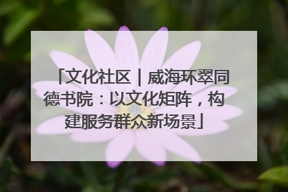 文化社区｜威海环翠同德书院：以文化矩阵，构建服务群众新场景