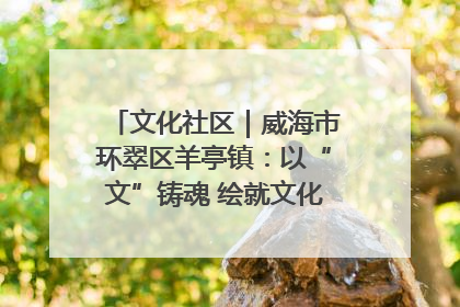 文化社区｜威海市环翠区羊亭镇：以“文”铸魂 绘就文化社区新画卷