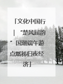 文化中国行|“楚风屈韵”国潮端午游点燃秭归夜经济