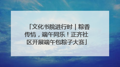 文化书院进行时｜粽香传情，端午同乐！正齐社区开展端午包粽子大赛