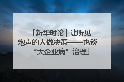 新华时论 | 让听见炮声的人做决策——也谈“大企业病”治理