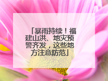 暴雨持续！福建山洪、地灾预警齐发，这些地方注意防范