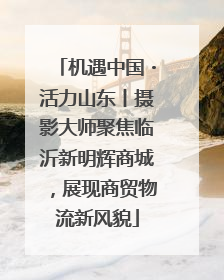 机遇中国・活力山东丨摄影大师聚焦临沂新明辉商城，展现商贸物流新风貌