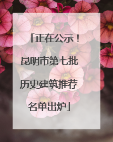 正在公示！昆明市第七批历史建筑推荐名单出炉