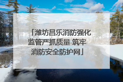 潍坊昌乐消防强化监管严抓质量 筑牢消防安全防护网