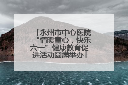 永州市中心医院“情暖童心，快乐六一”健康教育促进活动圆满举办