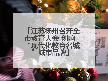 江苏扬州召开全市教育大会 创响“现代化教育名城”城市品牌