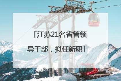 江苏21名省管领导干部，拟任新职