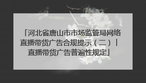 河北省唐山市市场监管局网络直播带货广告合规提示（二）︱直播带货广告普遍性规定