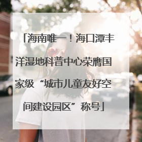 海南唯一！海口潭丰洋湿地科普中心荣膺国家级“城市儿童友好空间建设园区”称号