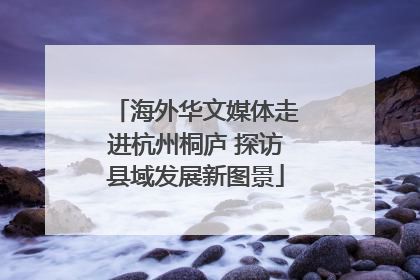 海外华文媒体走进杭州桐庐 探访县域发展新图景