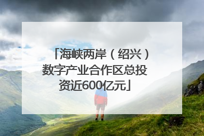 海峡两岸（绍兴）数字产业合作区总投资近600亿元