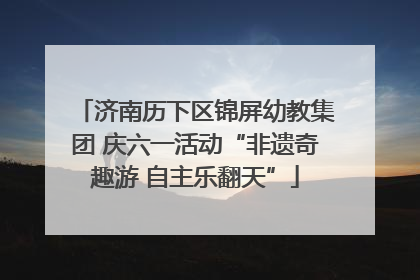 济南历下区锦屏幼教集团 庆六一活动“非遗奇趣游 自主乐翻天”