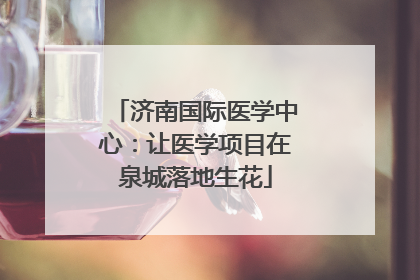 济南国际医学中心：让医学项目在泉城落地生花