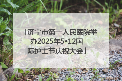 济宁市第一人民医院举办2025年5•12国际护士节庆祝大会