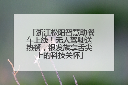 浙江松阳智慧助餐车上线！无人驾驶送热餐，银发族享舌尖上的科技关怀