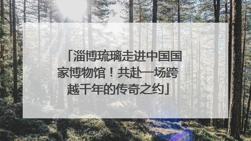 淄博琉璃走进中国国家博物馆！共赴一场跨越千年的传奇之约