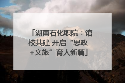 湖南石化职院：馆校共建 开启“思政+文旅”育人新篇