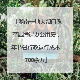 湖南一地大部门改革后腾退办公用房，年节省行政运行成本700余万