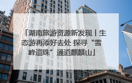 湖南旅游资源新发现丨生态游再添好去处 探寻“雪峰遗珠”通道麒麟山