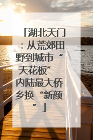 湖北天门：从荒郊田野到城市“天花板” 内陆最大侨乡换“新颜”