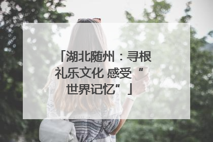 湖北随州：寻根礼乐文化 感受“世界记忆”