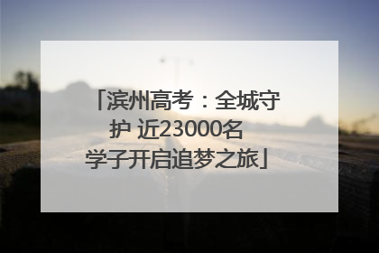 滨州高考：全城守护 近23000名学子开启追梦之旅