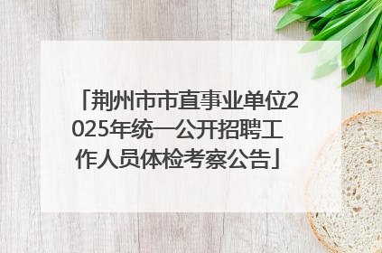 荆州市市直事业单位2025年统一公开招聘工作人员体检考察公告