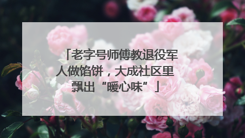 老字号师傅教退役军人做馅饼，大成社区里飘出“暖心味”