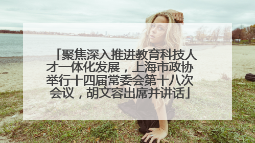 聚焦深入推进教育科技人才一体化发展，上海市政协举行十四届常委会第十八次会议，胡文容出席并讲话